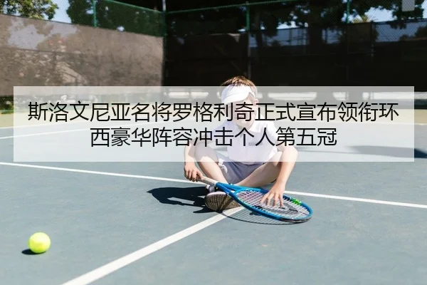 斯洛文尼亚名将罗格利奇正式宣布领衔环西豪华阵容冲击个人第五冠